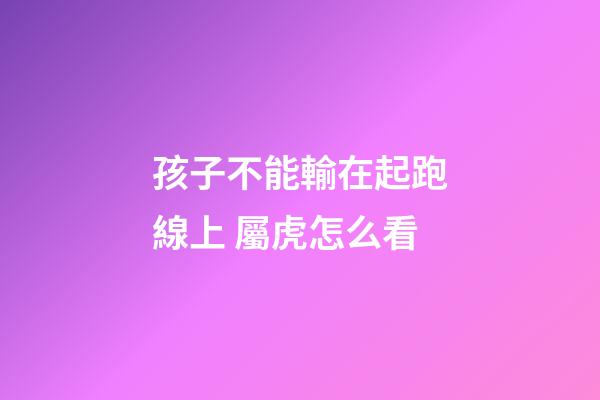 孩子不能輸在起跑線上 屬虎怎么看